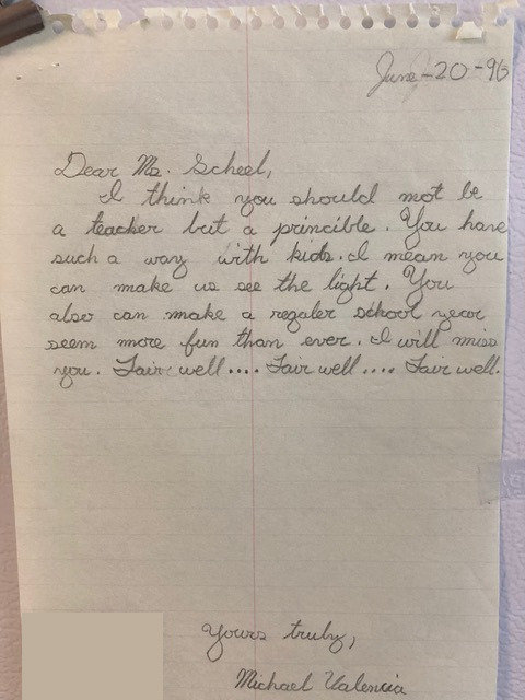 A letter, dated June 20 1996. Dear Ms. Scheel, I think you should not be a teacher but a principal. You have such a way with kids. I mean you can make us see the light. You also can make a regular school year seem more fun than ever. I will miss you. Fair well... Fair well... Fair well... Yours truly, Michael Valencia